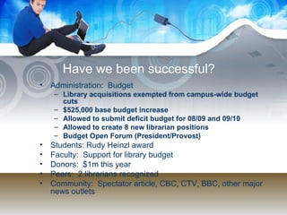 Have we been successful? Administration:  Budget Library acquisitions exempted from campus-wide budget cuts $525,000 base budget increase Allowed to submit deficit budget for 08/09 and 09/10 Allowed to create 8 new librarian positions Budget Open Forum (President/Provost) Students: Rudy Heinzl award Faculty:  Support for library budget Donors:  $1m this year Peers:  2 librarians recognized Community:  Spectator article, CBC, CTV, BBC, other major news outlets 