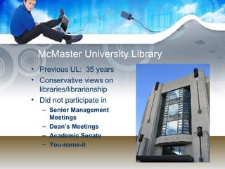 McMaster University Library Previous UL:  35 years Conservative views on libraries/librarianship Did not participate in Senior Management Meetings Dean’s Meetings Academic Senate You-name-it 