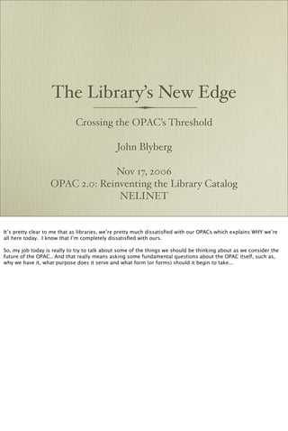 The Library’s New Edge
                             Crossing the OPAC’s Threshold

                                              John Blyberg

                                Nov 17, 2006
                   OPAC 2.0: Reinventing the Library Catalog
                                 NELINET


It’s pretty clear to me that as libraries, we’re pretty much dissatisﬁed with our OPACs which explains WHY we’re
all here today. I know that I’m completely dissatisﬁed with ours.

So, my job today is really to try to talk about some of the things we should be thinking about as we consider the
future of the OPAC.. And that really means asking some fundamental questions about the OPAC itself, such as,
why we have it, what purpose does it serve and what form (or forms) should it begin to take...
 