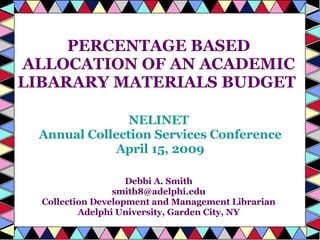 PERCENTAGE BASED ALLOCATION OF AN ACADEMIC LIBARARY MATERIALS BUDGET  NELINET Annual Collection Services Conference April 15, 2009 Debbi A. Smith [email_address] Collection Development and Management Librarian Adelphi University, Garden City, NY 