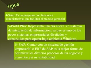 4-Saint: Es un programa con funciones
administrativas que facilitan el proceso gerencial
5-Profit Plus: Representa una era nueva en sistemas
de integración de información, ya que es uno de los
pocos sistemas empresariales diseñados y
construidos para operar bajo ambiente Windows.
6- SAP: Contar con un sistema de gestión
empresarial o ERP de SAP es la mejor forma de
optimizar los diversos procesos de un negocio y
aumentar así su rentabilidad.
