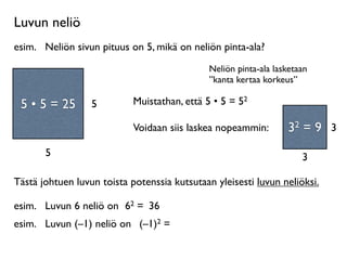 Luvun neliö
esim.
 Neliön sivun pituus on 5, mikä on neliön pinta-ala?
                                              Neliön pinta-ala lasketaan
                                              ”kanta kertaa korkeus”
     Neliö on
 suorakulmio, jossa         Muistathan, että 5 • 5 = 52
 55 55 =
  • • = 25
on kaksi yhtä pitkää   5
       sivua.
                            Voidaan siis laskea nopeammin:        32 = 9 3
         5                                                            3

Tästä johtuen luvun toista potenssia kutsutaan yleisesti luvun neliöksi.

esim.
 Luvun 6 neliö on 62 = 36
esim.
 Luvun (–1) neliö on (–1)2 =
 