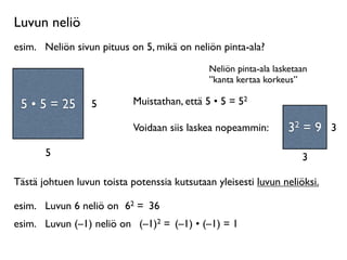 Luvun neliö
esim.
 Neliön sivun pituus on 5, mikä on neliön pinta-ala?
                                              Neliön pinta-ala lasketaan
                                              ”kanta kertaa korkeus”
     Neliö on
 suorakulmio, jossa         Muistathan, että 5 • 5 = 52
 55 55 =
  • • = 25
on kaksi yhtä pitkää   5
       sivua.
                            Voidaan siis laskea nopeammin:        32 = 9 3
         5                                                            3

Tästä johtuen luvun toista potenssia kutsutaan yleisesti luvun neliöksi.

esim.
 Luvun 6 neliö on 62 = 36
esim.
 Luvun (–1) neliö on (–1)2 = (–1) • (–1) = 1
 