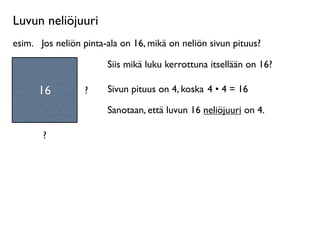 Luvun neliöjuuri
esim.
 Jos neliön pinta-ala on 16, mikä on neliön sivun pituus?

                        Siis mikä luku kerrottuna itsellään on 16?

      16          ?     Sivun pituus on 4, koska 4 • 4 = 16

                        Sanotaan, että luvun 16 neliöjuuri on 4.

       ?
 