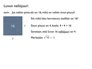 Luvun neliöjuuri
esim.
 Jos neliön pinta-ala on 16, mikä on neliön sivun pituus?

                        Siis mikä luku kerrottuna itsellään on 16?

      16          ?     Sivun pituus on 4, koska 4 • 4 = 16

                        Sanotaan, että luvun 16 neliöjuuri on 4.
                                   √
       ?                Merkitään: 16 = 4
 