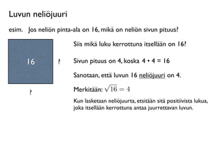 Luvun neliöjuuri
esim.
 Jos neliön pinta-ala on 16, mikä on neliön sivun pituus?

                        Siis mikä luku kerrottuna itsellään on 16?

      16          ?     Sivun pituus on 4, koska 4 • 4 = 16

                        Sanotaan, että luvun 16 neliöjuuri on 4.
                                   √
       ?                Merkitään: 16 = 4
                        Kun lasketaan neliöjuurta, etsitään sitä positiivista lukua,
                        joka itsellään kerrottuna antaa juurrettavan luvun.
 