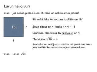 Luvun neliöjuuri
esim.
 Jos neliön pinta-ala on 16, mikä on neliön sivun pituus?

                        Siis mikä luku kerrottuna itsellään on 16?

      16            ?   Sivun pituus on 4, koska 4 • 4 = 16

                        Sanotaan, että luvun 16 neliöjuuri on 4.
                                   √
       ?                Merkitään: 16 = 4
                        Kun lasketaan neliöjuurta, etsitään sitä positiivista lukua,
                        joka itsellään kerrottuna antaa juurrettavan luvun.
               √
esim.
 Laske       81
 