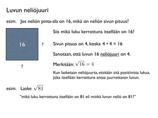 Luvun neliöjuuri
esim.
 Jos neliön pinta-ala on 16, mikä on neliön sivun pituus?

                         Siis mikä luku kerrottuna itsellään on 16?

      16            ?    Sivun pituus on 4, koska 4 • 4 = 16

                         Sanotaan, että luvun 16 neliöjuuri on 4.
                                    √
       ?                 Merkitään: 16 = 4
                         Kun lasketaan neliöjuurta, etsitään sitä positiivista lukua,
                         joka itsellään kerrottuna antaa juurrettavan luvun.
               √
esim.
 Laske       81
      ”mikä luku kerrottuna itsellään on 81 eli minkä luvun neliö on 81?”
 