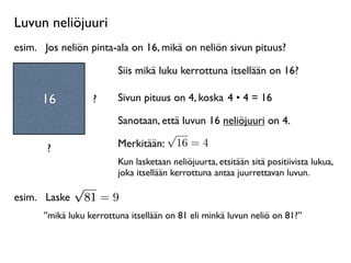 Luvun neliöjuuri
esim.
 Jos neliön pinta-ala on 16, mikä on neliön sivun pituus?

                         Siis mikä luku kerrottuna itsellään on 16?

      16          ?      Sivun pituus on 4, koska 4 • 4 = 16

                         Sanotaan, että luvun 16 neliöjuuri on 4.
                                    √
       ?                 Merkitään: 16 = 4
                         Kun lasketaan neliöjuurta, etsitään sitä positiivista lukua,
                         joka itsellään kerrottuna antaa juurrettavan luvun.
            √
esim.
 Laske 81 = 9
      ”mikä luku kerrottuna itsellään on 81 eli minkä luvun neliö on 81?”
 