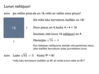 Luvun neliöjuuri
esim.
 Jos neliön pinta-ala on 16, mikä on neliön sivun pituus?

                         Siis mikä luku kerrottuna itsellään on 16?

      16          ?      Sivun pituus on 4, koska 4 • 4 = 16

                         Sanotaan, että luvun 16 neliöjuuri on 4.
                                    √
       ?                 Merkitään: 16 = 4
                         Kun lasketaan neliöjuurta, etsitään sitä positiivista lukua,
                         joka itsellään kerrottuna antaa juurrettavan luvun.
            √
esim.
 Laske 81 = 9 Koska 92 = 81
      ”mikä luku kerrottuna itsellään on 81 eli minkä luvun neliö on 81?”
 