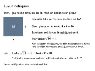 Luvun neliöjuuri
esim.
 Jos neliön pinta-ala on 16, mikä on neliön sivun pituus?

                           Siis mikä luku kerrottuna itsellään on 16?

       16           ?      Sivun pituus on 4, koska 4 • 4 = 16

                           Sanotaan, että luvun 16 neliöjuuri on 4.
                                      √
        ?                  Merkitään: 16 = 4
                           Kun lasketaan neliöjuurta, etsitään sitä positiivista lukua,
                           joka itsellään kerrottuna antaa juurrettavan luvun.
            √
esim.
 Laske 81 = 9 Koska 92 = 81
       ”mikä luku kerrottuna itsellään on 81 eli minkä luvun neliö on 81?”

Luvun neliöjuuri on aina positiivinen luku!
 
