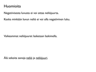 Huomioita
Negatiivisesta luvusta ei voi ottaa neliöjuurta.

Koska minkään luvun neliö ei voi olla negatiivinen luku.




Vaikeammat neliöjuuret lasketaan laskimella.




Älä sekoita sanoja neliö ja neliöjuuri.
 