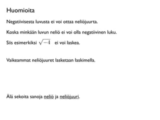 Huomioita
Negatiivisesta luvusta ei voi ottaa neliöjuurta.

Koska minkään luvun neliö ei voi olla negatiivinen luku.
                   √
Siis esimerkiksi       −4 ei voi laskea.


Vaikeammat neliöjuuret lasketaan laskimella.




Älä sekoita sanoja neliö ja neliöjuuri.
 