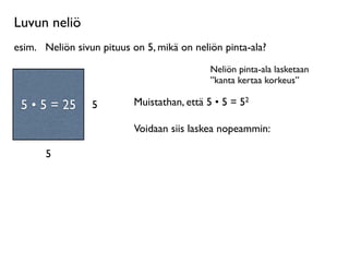 Luvun neliö
esim.
 Neliön sivun pituus on 5, mikä on neliön pinta-ala?
                                             Neliön pinta-ala lasketaan
                                             ”kanta kertaa korkeus”
     Neliö on
 suorakulmio, jossa        Muistathan, että 5 • 5 = 52
 55 55 =
  • • = 25
on kaksi yhtä pitkää   5
       sivua.
                           Voidaan siis laskea nopeammin:

         5
 
