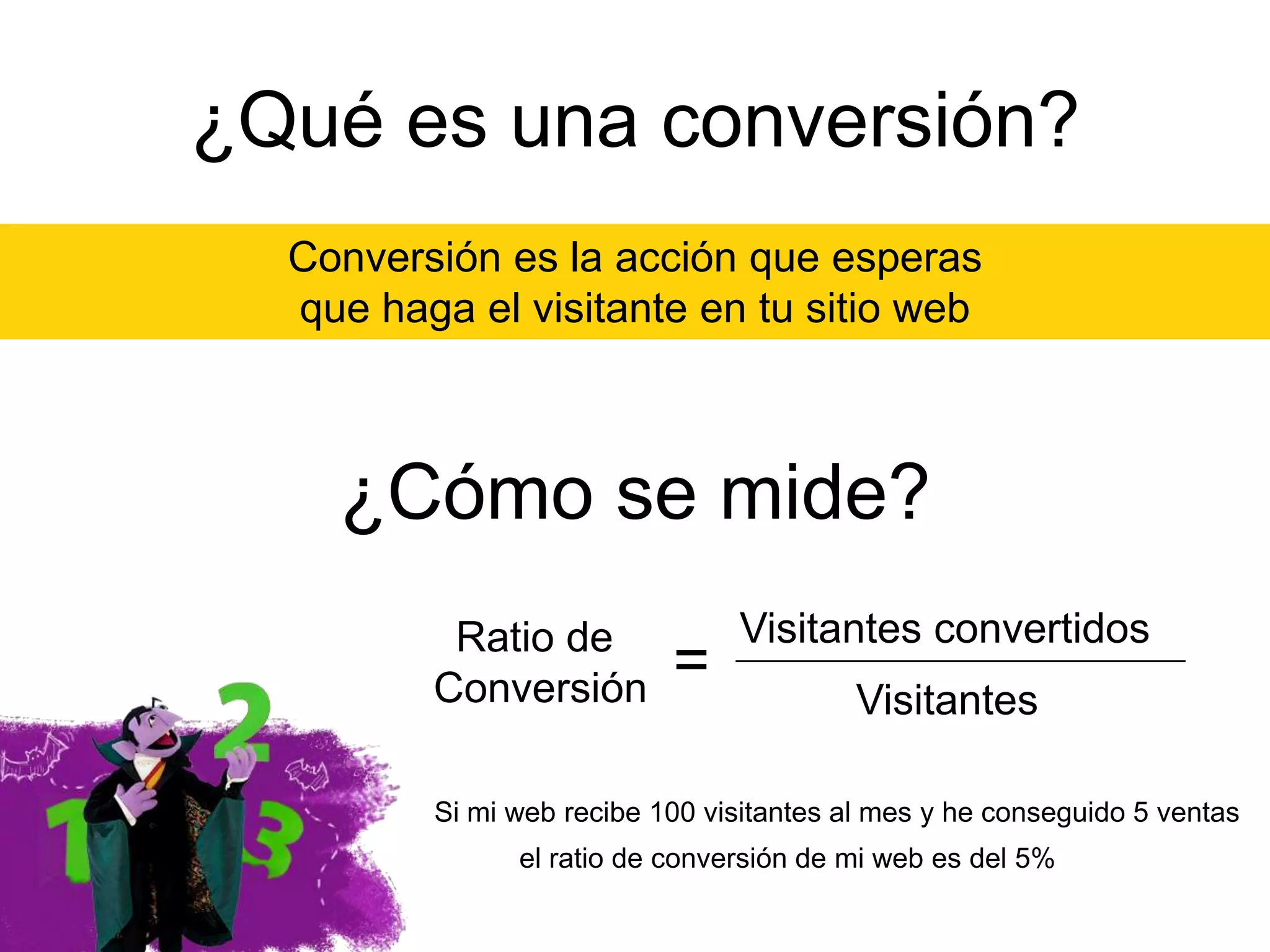 ¿Qué es una conversión?
Conversión es la acción que esperas
que haga el visitante en tu sitio web

¿Cómo se mide?
Ratio de
Conversión

=

Visitantes convertidos
Visitantes

Si mi web recibe 100 visitantes al mes y he conseguido 5 ventas
el ratio de conversión de mi web es del 5%

 