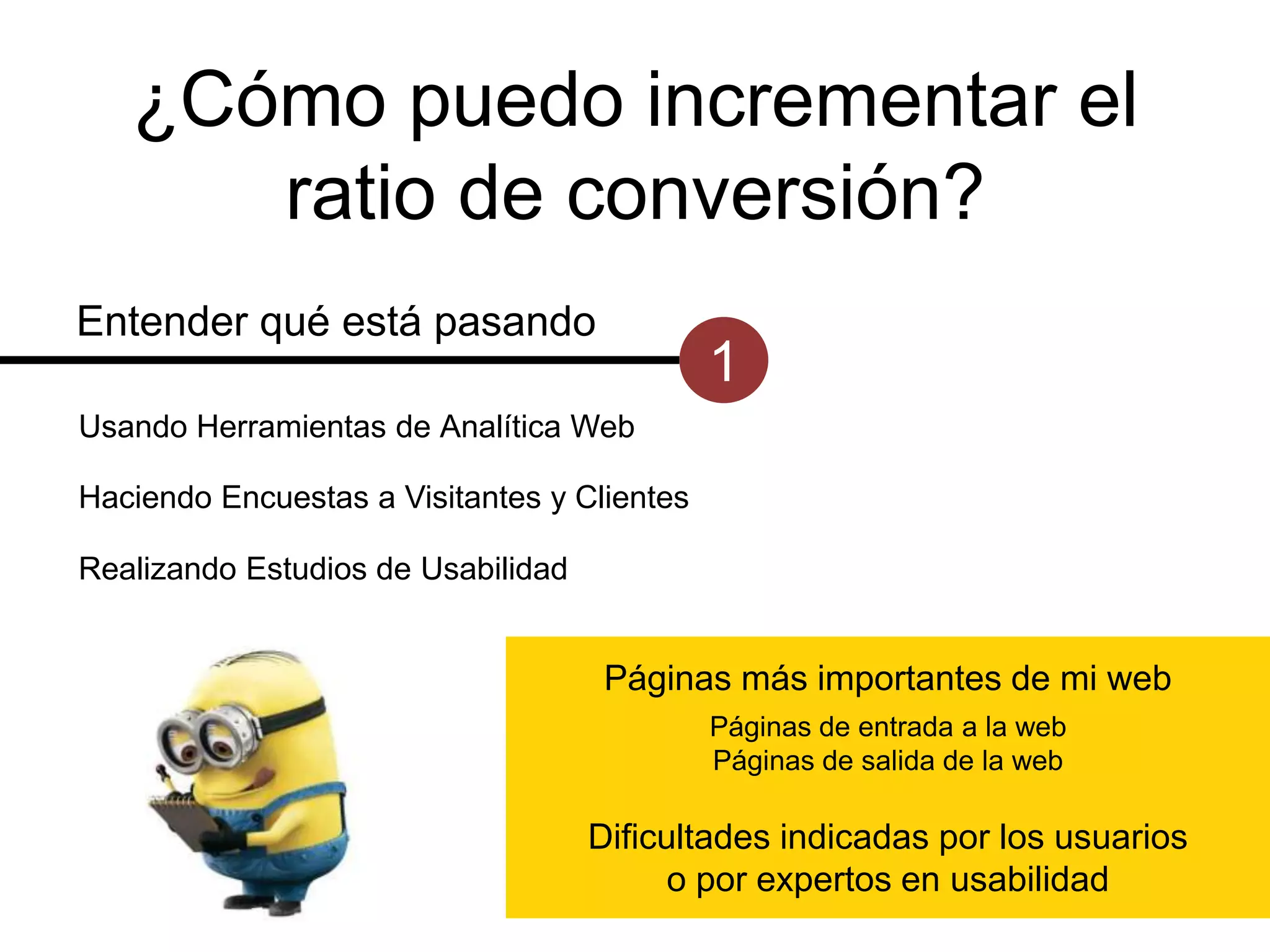 ¿Cómo puedo incrementar el
ratio de conversión?
Entender qué está pasando

1

Usando Herramientas de Analítica Web
Haciendo Encuestas a Visitantes y Clientes
Realizando Estudios de Usabilidad

Páginas más importantes de mi web
Páginas de entrada a la web
Páginas de salida de la web

Dificultades indicadas por los usuarios
o por expertos en usabilidad

 