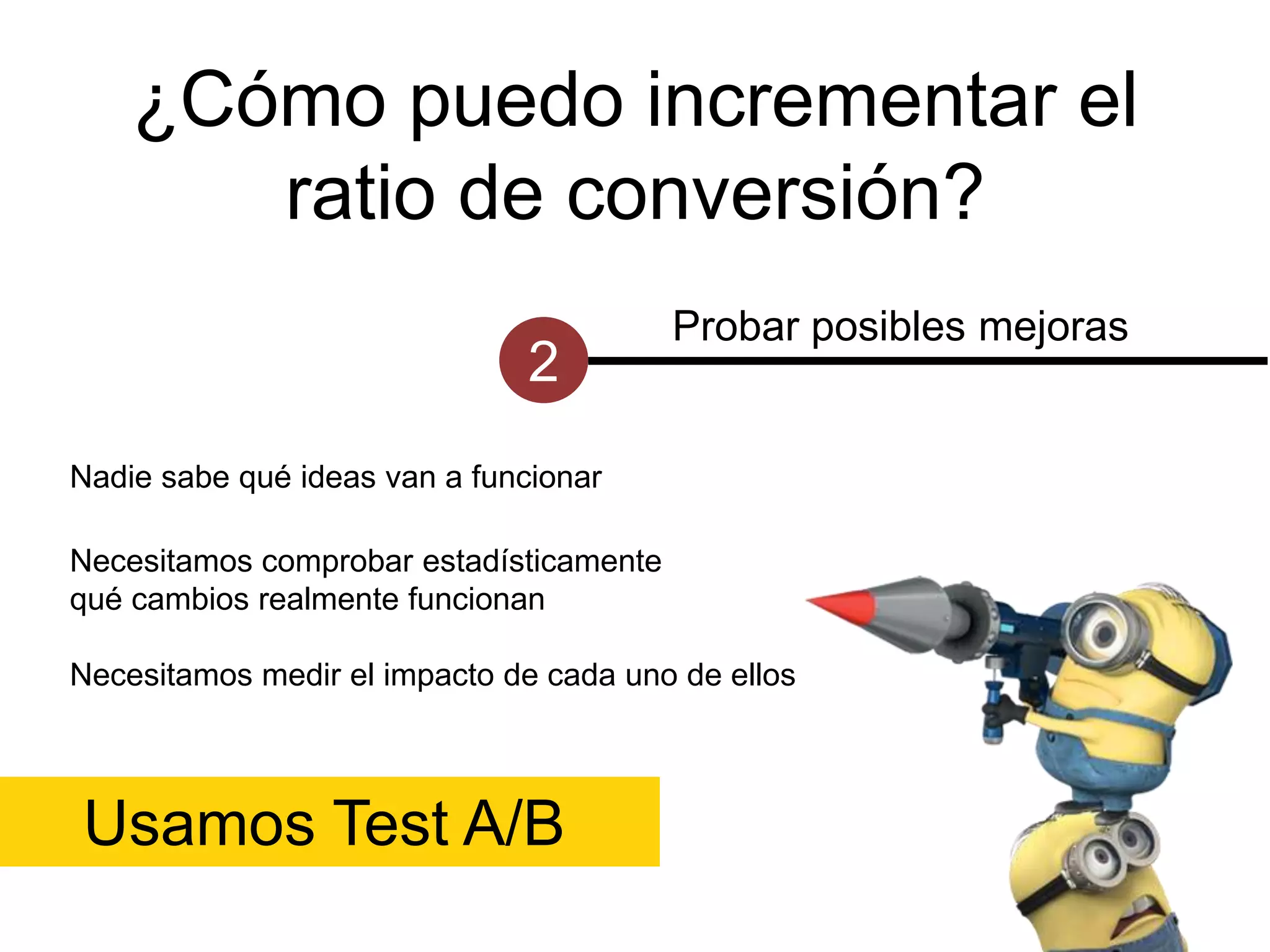 ¿Cómo puedo incrementar el
ratio de conversión?
2

Probar posibles mejoras

Nadie sabe qué ideas van a funcionar
Necesitamos comprobar estadísticamente
qué cambios realmente funcionan
Necesitamos medir el impacto de cada uno de ellos

Usamos Test A/B

 