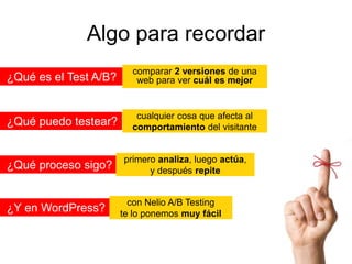 Algo para recordar
¿Qué es el Test A/B?

comparar 2 versiones de una
web para ver cuál es mejor

¿Qué puedo testear?

cualquier cosa que afecta al
comportamiento del visitante

¿Qué proceso sigo?

¿Y en WordPress?

primero analiza, luego actúa,
y después repite

con Nelio A/B Testing
te lo ponemos muy fácil

 