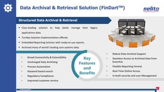 Data Archival & Retrieval Solution (FinDartTM)
Structured Data Archival & Retrieval
 Class-leading solution to help banks manage their legacy
applications data.
 Turnkey Solution Implementation offered.
 Embedded Reporting Solution with ready-to-use reports.
 Archived many of world’s leading core systems data.
• Broad Connectivity & Extensibility
• Unchanged Data Archiving
• Process Automation
• Keyword based search
• Regulatory Compliance
• Improved customer service
• Robust Data Archival Support
• Seamless Access to Archived Data from
branches
• Flexible Reporting Format
• Real-Time Online Access
• In-built security and user Management
Key
Features
and
Benefits
 