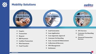 Mobility Solutions
Mobile Banking Tab/Agency BankingLOS on Mobile
 Enquiry
 Transaction
 Request
 Bill Payments
 Cardless Transaction
 Mini Statement
 Fund Transfer
 KYC Services
 Customer On-Boarding
Services
 Financial Transaction
Services
 Lead Generation
 Loan Application
 Loan Appraisal, Approval
 Customer On Boarding
 Loan Account & Disbursement
 Collections & Recovery
 NPA Management
 Settlement
 