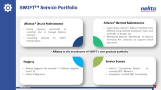 SWIFTTM Service Portfolio
Alliance* Onsite Maintenance
• Onsite resource placement at
customer site to manage Alliance
Interface.
• Consulting services on SWIFT
Infrastructure.
Projects
• Release Upgrade (for example 7.2 Release Upgrade
from 7.0)
• Platform Migration
Alliance* Remote Maintenance
• Supporting customer’s Alliance Interface from
offshore using Remote Assistance Tools such
as WebEx or Bomgar etc.
• Monitoring Services -Monitoring of Alliance
Interfaces key processes to support critical
operations
Service Bureau
• Indirect Connectivity Model to
connect SWIFT Network.
• Integration Test Bed (ITB) Connectivity
* Alliance is the brandname of SWIFT’s own product portfolio
 