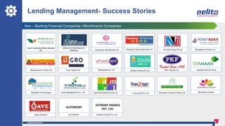 Lending Management- Success Stories
Non – Banking Financial Companies / Microfinance Companies
WheelsEMI Pvt. Ltd.
Save Solutions
A
Finanzmart Pvt. Ltd.
Navrathna Finance
AUTOMONY
JATINDER FINANCE
PVT. LTD.
AUTOMONY Jatinder Finance Pvt. Ltd.
Navrathna Housing Finance Ltd.
Manappuram Finance Ltd
Tripoli Management Pvt.. LtdMorgenall Technologies
U gro Capital Ltd. Svamaan MicroFinancePKF Finance Ltd.
MoneyBoxx Finance LtdPeerless Financial Services Ltd NJ India Invest Pvt LtdChamroeun Microfinance ltd
Alliance for Microfinance in
Myanmar
Laxmi Laghubitta Bittiya Sanstha
Ltd.
Sonata Finance (P) Ltd.
Agora Microfinance India Ltd.
 