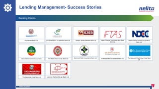 Banking Clients
Lending Management- Success Stories
The Nainital Bank LTD. CITIZENCREDIT Co-operative Bank Ltd. Solapur Janata Sahakari Bank Ltd
The Ajara Urban Co-Op. Bank Ltd Sri Bhagavathi Co-operative Bank Ltd.
Nashik District Central Co-operative
Bank Ltd.
Jharkhand State Cooperative Bank Ltd
Indian Financial Technology and Allied
Services
Akola District Central Co-op. Bank
The Navnirman Coop Bank Ltd.
The Meenachil East Urban Coop Bank
Ltd.
Jammu Central Co-op Bank Ltd
 