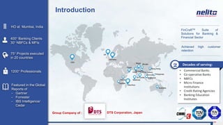 • Commercial Banks
• Co-operative Banks
• NBFCs
• Micro Finance
Institutions
• Credit Rating Agencies
• Banking Education
Institutes
Introduction
75+ Projects executed
in 20 countries
Featured in the Global
Reports of
- Gartner
- Forrester
- IBS Intelligence/
Cedar
HO at Mumbai, India
1200+ Professionals
400+ Banking Clients
30+ NBFCs & MFIs
FinCraftTM Suite of
Solutions for Banking &
Financial Sector
Achieved high customer
retention
USA
UK
Germany
Mauritius
Sri Lanka
Maldives
Nepal
Bhutan
Hong Kong
Philippines
Singapore
Australia
India
Oman
Bangladesh
Thailand
Zambia
Decades of serving:2
Kenya
Cambodia
Group Company of :
Myanmar
DTS Corporation, Japan
 