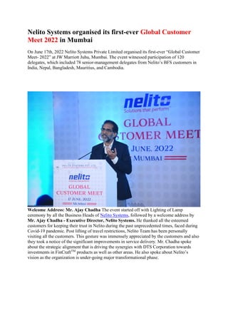 Nelito Systems organised its first-ever Global Customer
Meet 2022 in Mumbai
On June 17th, 2022 Nelito Systems Private Limited organised its first-ever “Global Customer
Meet- 2022” at JW Marriott Juhu, Mumbai. The event witnessed participation of 120
delegates, which included 78 senior-management delegates from Nelito’s BFS customers in
India, Nepal, Bangladesh, Mauritius, and Cambodia.
Welcome Address: Mr. Ajay Chadha The event started off with Lighting of Lamp
ceremony by all the Business Heads of Nelito Systems, followed by a welcome address by
Mr. Ajay Chadha - Executive Director, Nelito Systems. He thanked all the esteemed
customers for keeping their trust in Nelito during the past unprecedented times, faced during
Covid-19 pandemic. Post lifting of travel restrictions, Nelito Team has been personally
visiting all the customers. This gesture was immensely appreciated by the customers and also
they took a notice of the significant improvements in service delivery. Mr. Chadha spoke
about the strategic alignment that is driving the synergies with DTS Corporation towards
investments in FinCraftTM
products as well as other areas. He also spoke about Nelito’s
vision as the organization is under-going major transformational phase.
 