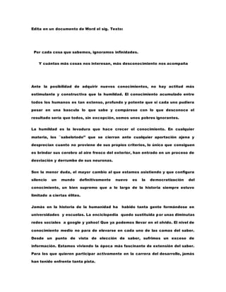 Edita en un documento de Word el sig. Texto: 
Por cada cosa que sabemos, ignoramos infinidades. 
Y cuántas más cosas nos interesan, más desconocimiento nos acompaña 
Ante la posibilidad de adquirir nuevos conocimientos, no hay actitud más 
estimulante y constructiva que la humildad. El conocimiento acumulado entre 
todos los humanos es tan extenso, profundo y potente que si cada uno pudiera 
pesar en una bascula lo que sabe y compárese con lo que desconoce el 
resultado sería que todos, sin excepción, somos unos pobres ignorantes. 
La humildad es la levadura que hace crecer el conocimiento. En cualquier 
materia, los ``sabelotodo’’ que se cierran ante cualquier aportación ajena y 
desprecian cuanto no proviene de sus propios criterios, lo único que consiguen 
es brindar sus cerebro al aire fresco del exterior, han entrado en un proceso de 
desviación y derrumbe de sus neuronas. 
Son la menor duda, el mayor cambio al que estamos asistiendo y que configura 
silencio un mundo definitivamente nuevo es la democratización del 
conocimiento, un bien supremo que a lo largo de la historia siempre estuvo 
limitado a ciertas élites. 
Jamás en la historia de la humanidad ha habido tanta gente formándose en 
universidades y escuelas. La enciclopedia quedo sustituida por unas diminutas 
redes sociales a google y yahoo! Que ya podemos llevar en el olvido. El nivel de 
conocimiento medio no para de elevarse en cada uno de las camas del saber. 
Desde un punto de vista de elección de saber, sufrimos un exceso de 
información. Estamos viviendo la época más fascinante de extensión del saber. 
Para los que quieren participar activamente en la carrera del desarrollo, jamás 
han tenido enfrente tanta pista. 
 