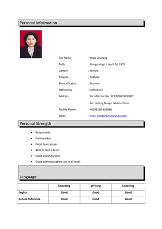 Personal Information
Full Name : Nella Sihotang
Birth : Siringo-ringo - April 24, 1975
Gender : Female
Religion : Catholic
Marital Status : Married
Nationality : Indonesian
Address : Jln. Makmur No. 37 RT/RW 003/007
Kel. Lubang Buaya Jakarta Timur
Mobile Phone : +6281210-385016
Email : nella_sihotang24@yahoo.com
Personal Strength
• Responsible.
• Hard worker.
• Good team player.
• Able to lead a team.
• Good analytical skill.
• Good communication skill in all level.
Language
Speaking Writing Listening
English Good Good Good
Bahasa Indonesia Good Good Good
 