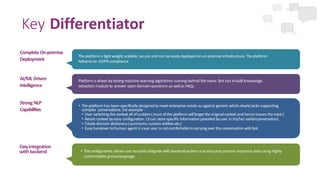 Key Differentiator
Strong NLP
Capabilities
Easyintegration
with backend
AI/MLDriven
Intelligence
Complete On-premise
Deployment
The platform is light weight,scalable, secure and can be easily deployed on on-premise infrastructure. The platform
Adheres to GDPR compliance
Platformis driven by strong machine learning algorithms running behind the scene. Bot has in-built knowledge
extraction module to answer open domain questions as wellas FAQs.
• The platform has been specifically designed to meet enterprise needs as against generic which clearlylacks supporting
complex conversations. For example-
• User switching the context allof sudden (most ofthe platform willforget the original context and hence looses the track.)
• Retain context by easy configuration. (itcan store specific information provided by user in his/her earlierconversation)
• Create domain dictionary(synonyms,custom entities etc.)
• Easy handovertohuman agent in case user is not comfortablein carrying over the conversation with bot.
• The configuration allows user toeasily integrate with backend system and also post process response data using highly
customisable groovylanguage.
 