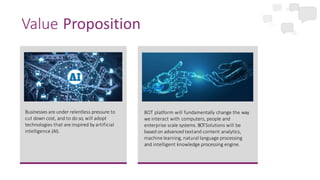 Businesses are under relentless pressure to
cut down cost, and to do so, will adopt
technologies that are inspired by artificial
intelligence (AI).
Value Proposition
BOT platform will fundamentally change the way
we interact with computers, people and
enterprise scale systems. BOTSolutions will be
based on advanced textand content analytics,
machine learning, natural language processing
and intelligent knowledge processing engine.
 