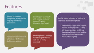 Features
CanIntegrate seamlessly
with existing customer
support ITsystem
(Customer CarePortal)
Feature rich speech
recognition, AI and natural
language processing
capabilities
Canbe easily adapted to variety of
use cases acrossenterprises
- For resolving ITapplication support
related issues (replaces L1 Desk)
- Self Service assistant for Clinical
Laboratory (Appointment booking,
Queries on Test procedures etc.)
- Personal Banking FAQs
Knowledgebase (Ontology)
built through historical
data can be easily
extended
Flexible commercial model
with cloud / On-Premise
deployment options.
 