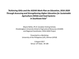 “Achieving SDGs and the ASEAN Work-Plan on Education, 2016-2020
Through Assessing and Strengthening Higher Education for Sustainable
Agriculture (HESA) and Food Systems
in Southeast Asia”
Wayne Nelles, Ph.D. Canadian Visiting Scholar,
Chulalongkorn University School of Agricultural Resources (CUSAR)
and Regional Coordinator, HESA-SIANI Project
Presented to a Workshop
University of the Philippines (UP), Diliman (UPLB)
3 August 2017
Venue: UP Hotel, SR 108
 