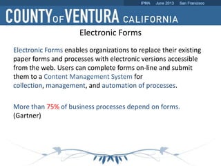 Electronic Forms enables organizations to replace their existing
paper forms and processes with electronic versions accessible
from the web. Users can complete forms on-line and submit
them to a Content Management System for
collection, management, and automation of processes.
More than 75% of business processes depend on forms.
(Gartner)
Electronic Forms
 