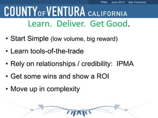 Learn. Deliver. Get Good.
• Start Simple (low volume, big reward)
• Learn tools-of-the-trade
• Rely on relationships / credibility: IPMA
• Get some wins and show a ROI
• Move up in complexity
 