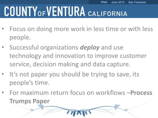 • Focus on doing more work in less time or with less
people.
• Successful organizations deploy and use
technology and innovation to improve customer
service, decision making and data capture.
• It’s not paper you should be trying to save, its
people’s time.
• For maximum return focus on workflows –Process
Trumps Paper
 