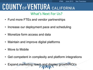 What’s Next For Us?
• Fund more FTEs and vendor partnerships
• Increase our deployment pace and scheduling
• Monetize form access and data
• Maintain and improve digital platforms
• Move to Mobile
• Get competent in complexity and platform integrations
• Expand marketing reach and display growth/ROI’s
 