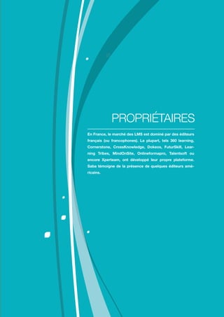 Comment choisir sa plateforme LMS ?
13
En France, le marché des LMS est dominé par des éditeurs
français (ou francophones). La plupart, tels 360 learning,
Cornerstone, CrossKnowledge, Dokeos, FuturSkill, Lear-
ning Tribes, MindOnSite, Onlineformapro, Talentsoft ou
encore Xperteam, ont développé leur propre plateforme.
Saba témoigne de la présence de quelques éditeurs amé-
ricains.
PROPRIÉTAIRES
 