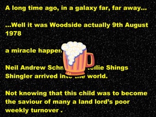 A long time ago, in a galaxy far, far away... ...Well it was Woodside actually 9th August 1978 a miracle happened... Neil Andrew Schnecker Nellie Shings Shingler arrived into the world. Not knowing that this child was to become the saviour of many a land lord’s poor weekly turnover . The quest for the last “Bad Pint” continues... 