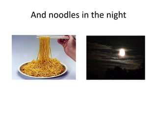And noodles in the night
 