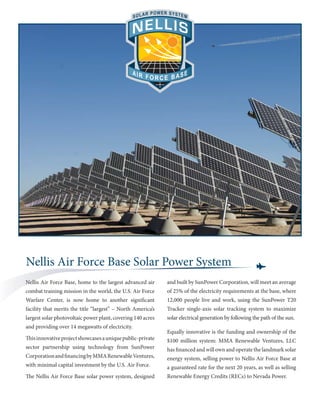 Nellis Air Force Base Solar Power System
Nellis Air Force Base, home to the largest advanced air      and built by SunPower Corporation, will meet an average
combat training mission in the world, the U.S. Air Force     of 25% of the electricity requirements at the base, where
Warfare Center, is now home to another significant           12,000 people live and work, using the SunPower T20
facility that merits the title “largest” – North America’s   Tracker single-axis solar tracking system to maximize
largest solar photovoltaic power plant, covering 140 acres   solar electrical generation by following the path of the sun.
and providing over 14 megawatts of electricity.
                                                             Equally innovative is the funding and ownership of the
This innovative project showcases a unique public-private    $100 million system: MMA Renewable Ventures, LLC
sector partnership using technology from SunPower            has financed and will own and operate the landmark solar
Corporation and financing by MMA Renewable Ventures,         energy system, selling power to Nellis Air Force Base at
with minimal capital investment by the U.S. Air Force.       a guaranteed rate for the next 20 years, as well as selling
The Nellis Air Force Base solar power system, designed       Renewable Energy Credits (RECs) to Nevada Power.
 