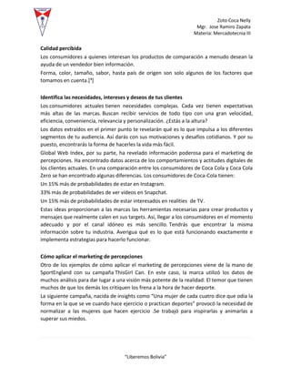 Zoto Coca Nelly
Mgr. Jose Ramiro Zapata
Materia: Mercadotecnia III
“Liberemos Bolivia”
Calidad percibida
Los consumidores a quienes interesan los productos de comparación a menudo desean la
ayuda de un vendedor bien información.
Forma, color, tamaño, sabor, hasta país de origen son solo algunos de los factores que
tomamos en cuenta.[³]
Identifica las necesidades, intereses y deseos de tus clientes
Los consumidores actuales tienen necesidades complejas. Cada vez tienen expectativas
más altas de las marcas. Buscan recibir servicios de todo tipo con una gran velocidad,
eficiencia, conveniencia, relevancia y personalización. ¿Estás a la altura?
Los datos extraídos en el primer punto te revelarán qué es lo que impulsa a los diferentes
segmentos de tu audiencia. Así darás con sus motivaciones y desafíos cotidianos. Y por su
puesto, encontrarás la forma de hacerles la vida más fácil.
Global Web Index, por su parte, ha revelado información poderosa para el marketing de
percepciones. Ha encontrado datos acerca de los comportamientos y actitudes digitales de
los clientes actuales. En una comparación entre los consumidores de Coca Cola y Coca Cola
Zero se han encontrado algunas diferencias. Los consumidores de Coca-Cola tienen:
Un 15% más de probabilidades de estar en Instagram.
33% más de probabilidades de ver vídeos en Snapchat.
Un 15% más de probabilidades de estar interesados en realities de TV.
Estas ideas proporcionan a las marcas las herramientas necesarias para crear productos y
mensajes que realmente calen en sus targets. Así, llegar a los consumidores en el momento
adecuado y por el canal idóneo es más sencillo. Tendrás que encontrar la misma
información sobre tu industria. Averigua qué es lo que está funcionando exactamente e
implementa estrategias para hacerlo funcionar.
Cómo aplicar el marketing de percepciones
Otro de los ejemplos de cómo aplicar el marketing de percepciones viene de la mano de
SportEngland con su campaña ThisGirl Can. En este caso, la marca utilizó los datos de
muchos análisis para dar lugar a una visión más potente de la realidad: El temor que tienen
muchos de que los demás los critiquen los frena a la hora de hacer deporte.
La siguiente campaña, nacida de insights como “Una mujer de cada cuatro dice que odia la
forma en la que se ve cuando hace ejercicio o practican deportes” provocó la necesidad de
normalizar a las mujeres que hacen ejercicio .Se trabajó para inspirarlas y animarlas a
superar sus miedos.
 