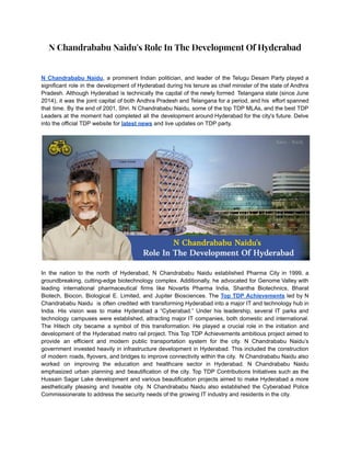 N Chandrababu Naidu's Role In The Development Of Hyderabad
N Chandrababu Naidu, a prominent Indian politician, and leader of the Telugu Desam Party played a
significant role in the development of Hyderabad during his tenure as chief minister of the state of Andhra
Pradesh. Although Hyderabad is technically the capital of the newly formed Telangana state (since June
2014), it was the joint capital of both Andhra Pradesh and Telangana for a period, and his effort spanned
that time. By the end of 2001, Shri. N Chandrababu Naidu, some of the top TDP MLAs, and the best TDP
Leaders at the moment had completed all the development around Hyderabad for the city's future. Delve
into the official TDP website for latest news and live updates on TDP party.
In the nation to the north of Hyderabad, N Chandrababu Naidu established Pharma City in 1999, a
groundbreaking, cutting-edge biotechnology complex. Additionally, he advocated for Genome Valley with
leading international pharmaceutical firms like Novartis Pharma India, Shantha Biotechnics, Bharat
Biotech, Biocon, Biological E. Limited, and Jupiter Biosciences. The Top TDP Achievements led by N
Chandrababu Naidu is often credited with transforming Hyderabad into a major IT and technology hub in
India. His vision was to make Hyderabad a “Cyberabad.” Under his leadership, several IT parks and
technology campuses were established, attracting major IT companies, both domestic and international.
The Hitech city became a symbol of this transformation. He played a crucial role in the initiation and
development of the Hyderabad metro rail project. This Top TDP Achievements ambitious project aimed to
provide an efficient and modern public transportation system for the city. N Chandrababu Naidu’s
government invested heavily in infrastructure development in Hyderabad. This included the construction
of modern roads, flyovers, and bridges to improve connectivity within the city. N Chandrababu Naidu also
worked on improving the education and healthcare sector in Hyderabad. N Chandrababu Naidu
emphasized urban planning and beautification of the city. Top TDP Contributions Initiatives such as the
Hussain Sagar Lake development and various beautification projects aimed to make Hyderabad a more
aesthetically pleasing and liveable city. N Chandrababu Naidu also established the Cyberabad Police
Commissionerate to address the security needs of the growing IT industry and residents in the city.
 