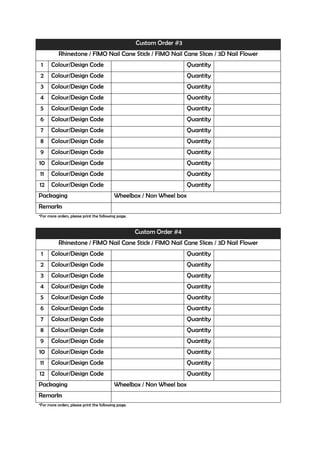 Custom Order #3
           Rhinestone / FIMO Nail Cane Stick / FIMO Nail Cane Slices / 3D Nail Flower
 1     Colour/Design Code                                              Quantity
 2     Colour/Design Code                                              Quantity
 3     Colour/Design Code                                              Quantity
4      Colour/Design Code                                              Quantity
 5     Colour/Design Code                                              Quantity
6      Colour/Design Code                                              Quantity
 7     Colour/Design Code                                              Quantity
 8     Colour/Design Code                                              Quantity
9      Colour/Design Code                                              Quantity
10 Colour/Design Code                                                  Quantity
11     Colour/Design Code                                              Quantity
12     Colour/Design Code                                              Quantity
Packaging                                  Wheelbox / Non Wheel box
Remarks
*For more orders, please print the following page.


                                                     Custom Order #4
           Rhinestone / FIMO Nail Cane Stick / FIMO Nail Cane Slices / 3D Nail Flower
 1     Colour/Design Code                                              Quantity
 2     Colour/Design Code                                              Quantity
 3     Colour/Design Code                                              Quantity
4      Colour/Design Code                                              Quantity
 5     Colour/Design Code                                              Quantity
6      Colour/Design Code                                              Quantity
 7     Colour/Design Code                                              Quantity
 8     Colour/Design Code                                              Quantity
9      Colour/Design Code                                              Quantity
10 Colour/Design Code                                                  Quantity
11     Colour/Design Code                                              Quantity
12     Colour/Design Code                                              Quantity
Packaging                                  Wheelbox / Non Wheel box
Remarks
*For more orders, please print the following page.
 