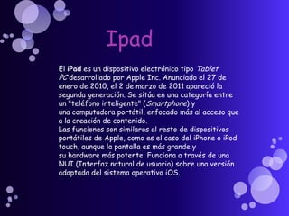 Ipad El iPad es un dispositivo electrónico tipo Tablet PC desarrollado por Apple Inc. Anunciado el 27 de enero de 2010, el 2 de marzo de 2011 apareció la segunda generación. Se sitúa en una categoría entre un "teléfono inteligente" (Smartphone) y una computadora portátil, enfocado más al acceso que a la creación de contenido. Las funciones son similares al resto de dispositivos portátiles de Apple, como es el caso del iPhone o iPod touch, aunque la pantalla es más grande y su hardware más potente. Funciona a través de una NUI (Interfaz natural de usuario) sobre una versión adaptada del sistema operativo iOS. 