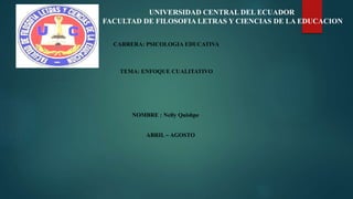 UNIVERSIDAD CENTRAL DEL ECUADOR
FACULTAD DE FILOSOFIA LETRAS Y CIENCIAS DE LA EDUCACION
CARRERA: PSICOLOGIA EDUCATIVA
TEMA: ENFOQUE CUALITATIVO
NOMBRE : Nelly Quishpe
ABRIL – AGOSTO
 