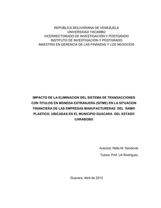 REPÚBLICA BOLIVARIANA DE VENEZUELA
                  UNIVERSIDAD YACAMBÚ
     VICERRECTORADO DE INVESTIGACIÓN Y POSTGRADO
         INSTITUTO DE INVESTIGACIÓN Y POSTGRADO
   MAESTRIA EN GERENCIA DE LAS FINANZAS Y LOS NEGOCIOS




IMPACTO DE LA ELIMINACION DEL SISTEMA DE TRANSACCIONES
CON TITULOS EN MONEDA EXTRANJERA (SITME) EN LA SITUACION
FINANCIERA DE LAS EMPRESAS MANUFACTURERAS DEL RAMO
 PLASTICO, UBICADAS EN EL MUNICIPIO GUACARA DEL ESTADO
                       CARABOBO




                                       Autor(a): Nelly M. Sandoval

                                        Tutora: Prof. Lili Rodríguez




                    Guacara, Abril de 2013
 