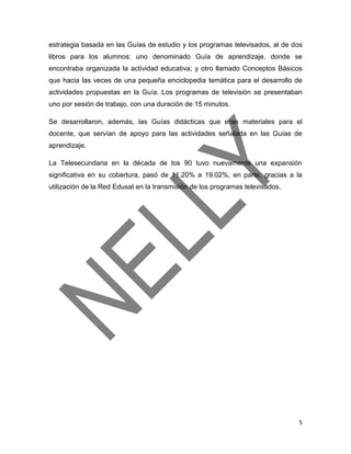 5
estrategia basada en las Guías de estudio y los programas televisados, al de dos
libros para los alumnos: uno denominado Guía de aprendizaje, donde se
encontraba organizada la actividad educativa; y otro llamado Conceptos Básicos
que hacia las veces de una pequeña enciclopedia temática para el desarrollo de
actividades propuestas en la Guía. Los programas de televisión se presentaban
uno por sesión de trabajo, con una duración de 15 minutos.
Se desarrollaron, además, las Guías didácticas que eran materiales para el
docente, que servían de apoyo para las actividades señalada en las Guías de
aprendizaje.
La Telesecundaria en la década de los 90 tuvo nuevamente una expansión
significativa en su cobertura, pasó de 11.20% a 19.02%, en parte, gracias a la
utilización de la Red Edusat en la transmisión de los programas televisados.
 